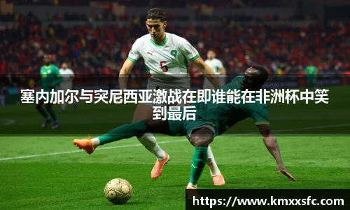 塞内加尔与突尼西亚激战在即谁能在非洲杯中笑到最后